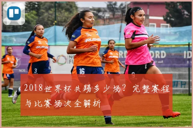 2018世界杯共踢多少场？完整赛程与比赛场次全解析