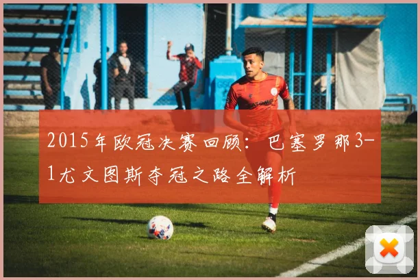 2015年欧冠决赛回顾：巴塞罗那3-1尤文图斯夺冠之路全解析