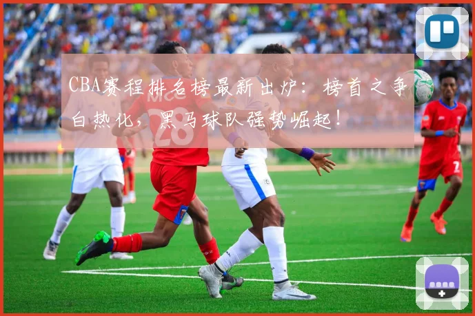 CBA赛程排名榜最新出炉：榜首之争白热化，黑马球队强势崛起！