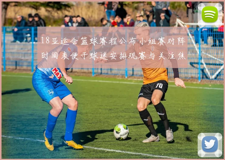 18亚运会篮球赛程公布小组赛对阵时间表便于球迷安排观赛与关注焦点