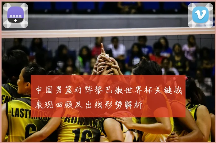 中国男篮对阵黎巴嫩世界杯关键战表现回顾及出线形势解析