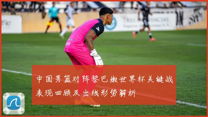 中国男篮对阵黎巴嫩世界杯关键战表现回顾及出线形势解析