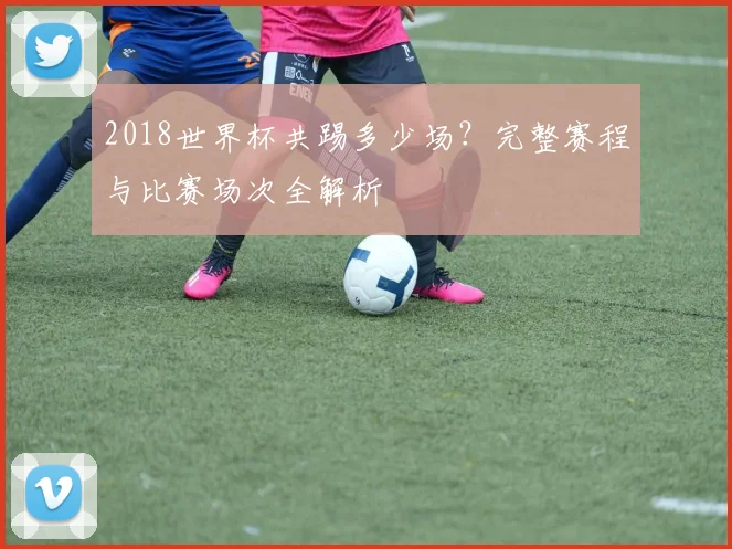 2018世界杯共踢多少场？完整赛程与比赛场次全解析