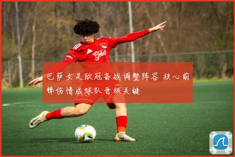 巴萨女足欧冠备战调整阵容 核心前锋伤情成球队晋级关键