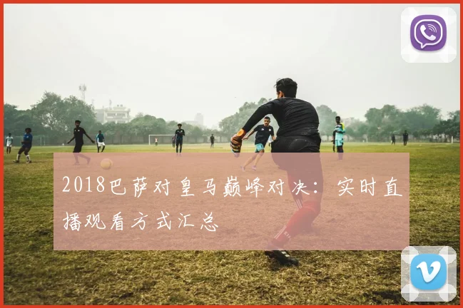 2018巴萨对皇马巅峰对决：实时直播观看方式汇总