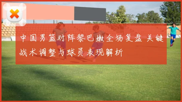 中国男篮对阵黎巴嫩全场复盘 关键战术调整与球员表现解析