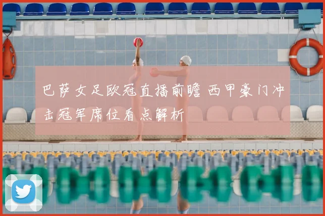 巴萨女足欧冠直播前瞻 西甲豪门冲击冠军席位看点解析