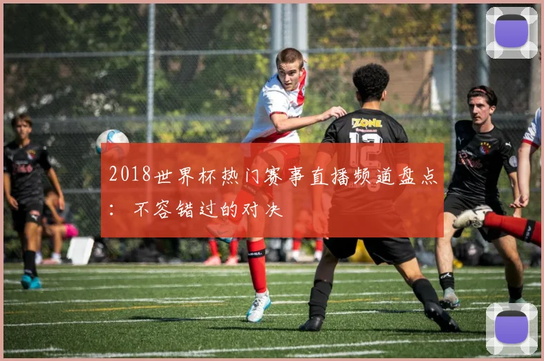 2018世界杯热门赛事直播频道盘点：不容错过的对决